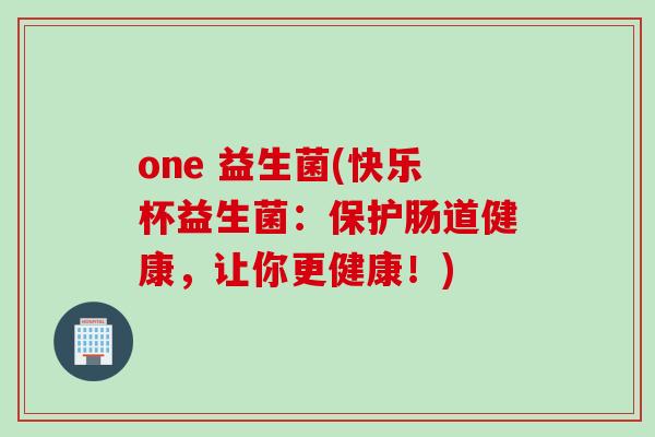 one 益生菌(快乐杯益生菌:保护肠道健康,让你更健康!) one 益生菌(快乐杯益生菌:保护肠道健康,让你更健康!)
