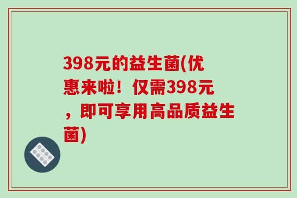 398元的益生菌(优惠来啦!仅需398元,即可享用高品质益生菌) 398元的益生菌(优惠来啦!仅需398元,即可享用高品质益生菌)