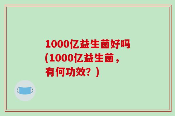 1000亿益生菌好吗(1000亿益生菌,有何功效?) 1000亿益生菌好吗(1000亿益生菌,有何功效?)