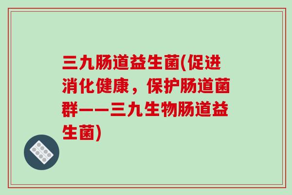 三九肠道益生菌(促进消化健康，保护肠道菌群——三九生物肠道益生菌)