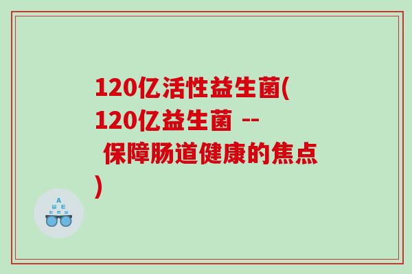120亿活性益生菌(120亿益生菌 -- 保障肠道健康的焦点)