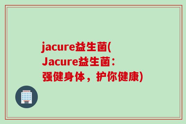 jacure益生菌(Jacure益生菌:强健身体,护你健康) jacure益生菌(Jacure益生菌:强健身体,护你健康)