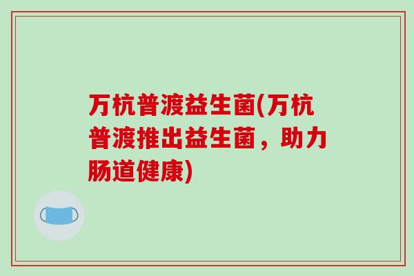 万杭普渡益生菌(万杭普渡推出益生菌,助力肠道健康) 万杭普渡益生菌(万杭普渡推出益生菌,助力肠道健康)