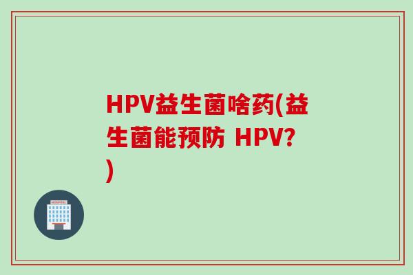 HPV益生菌啥药(益生菌能 HPV?) HPV益生菌啥药(益生菌能 HPV?)