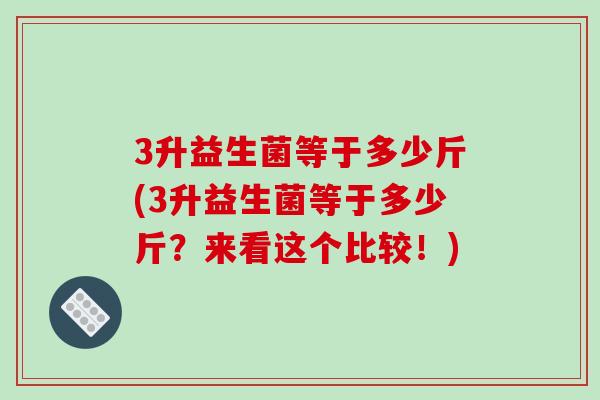 3升益生菌等于多少斤(3升益生菌等于多少斤?来看这个比较!) 3升益生菌等于多少斤(3升益生菌等于多少斤?来看这个比较!)