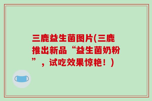三鹿益生菌图片(三鹿推出新品“益生菌奶粉”,试吃效果惊艳!) 三鹿益生菌图片(三鹿推出新品“益生菌奶粉”,试吃效果惊艳!)