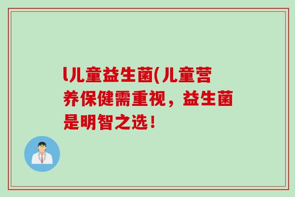l儿童益生菌(儿童营养保健需重视，益生菌是明智之选！