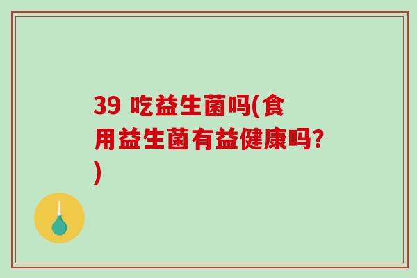39 吃益生菌吗(食用益生菌有益健康吗？)