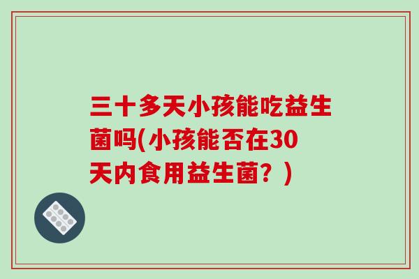 三十多天小孩能吃益生菌吗(小孩能否在30天内食用益生菌?) 三十多天小孩能吃益生菌吗(小孩能否在30天内食用益生菌?)