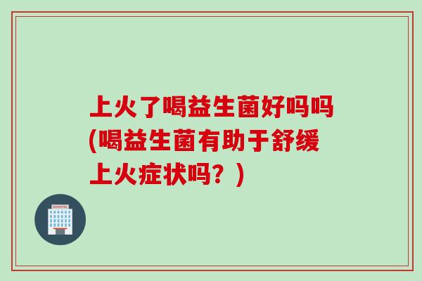 上火了喝益生菌好吗吗(喝益生菌有助于舒缓上火症状吗?) 上火了喝益生菌好吗吗(喝益生菌有助于舒缓上火症状吗?)
