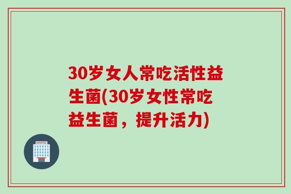 30岁女人常吃活性益生菌(30岁女性常吃益生菌,提升活力) 30岁女人常吃活性益生菌(30岁女性常吃益生菌,提升活力)