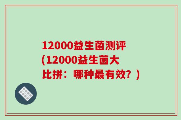 12000益生菌测评(12000益生菌大比拼:哪种有效?) 12000益生菌测评(12000益生菌大比拼:哪种有效?)