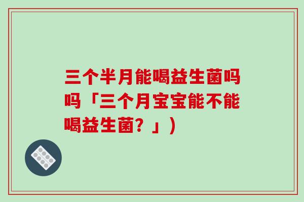 三个半月能喝益生菌吗吗「三个月宝宝能不能喝益生菌?」) 三个半月能喝益生菌吗吗「三个月宝宝能不能喝益生菌?」)