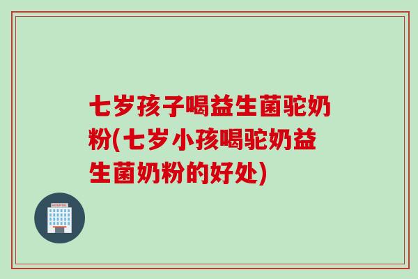 七岁孩子喝益生菌驼奶粉(七岁小孩喝驼奶益生菌奶粉的好处) 七岁孩子喝益生菌驼奶粉(七岁小孩喝驼奶益生菌奶粉的好处)