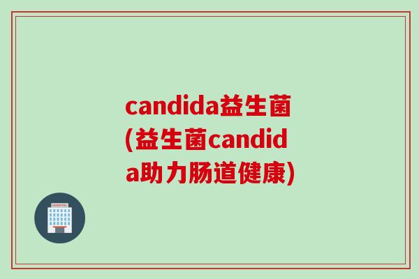 candida益生菌(益生菌candida助力肠道健康) candida益生菌(益生菌candida助力肠道健康)