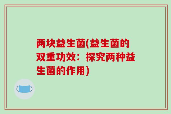 两块益生菌(益生菌的双重功效:探究两种益生菌的作用) 两块益生菌(益生菌的双重功效:探究两种益生菌的作用)