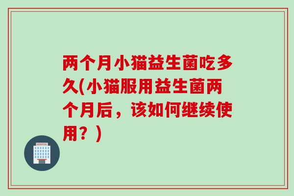 两个月小猫益生菌吃多久(小猫服用益生菌两个月后，该如何继续使用？)