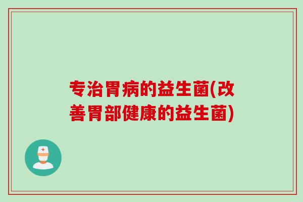 专胃的益生菌(改善胃部健康的益生菌) 专胃的益生菌(改善胃部健康的益生菌)