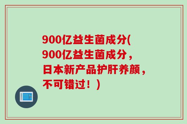 900亿益生菌成分(900亿益生菌成分,日本新产品养颜,不可错过!) 900亿益生菌成分(900亿益生菌成分,日本新产品养颜,不可错过!)