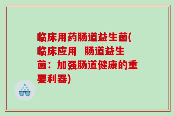 临床用药肠道益生菌(临床应用 肠道益生菌:加强肠道健康的重要利器) 临床用药肠道益生菌(临床应用 肠道益生菌:加强肠道健康的重要利器)