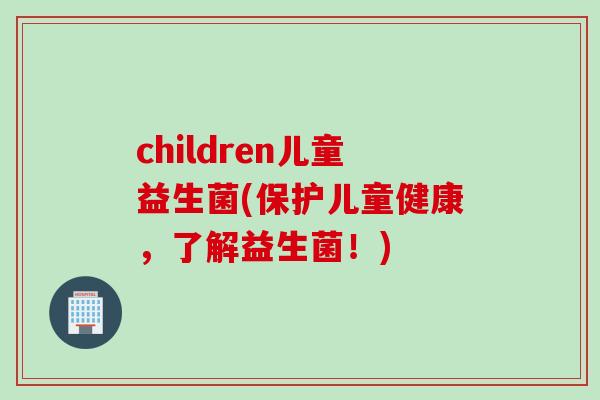 children儿童益生菌(保护儿童健康,了解益生菌!) children儿童益生菌(保护儿童健康,了解益生菌!)