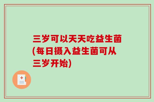 三岁可以天天吃益生菌(每日摄入益生菌可从三岁开始) 三岁可以天天吃益生菌(每日摄入益生菌可从三岁开始)
