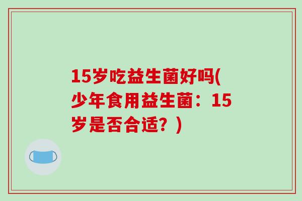 15岁吃益生菌好吗(少年食用益生菌:15岁是否合适?) 15岁吃益生菌好吗(少年食用益生菌:15岁是否合适?)