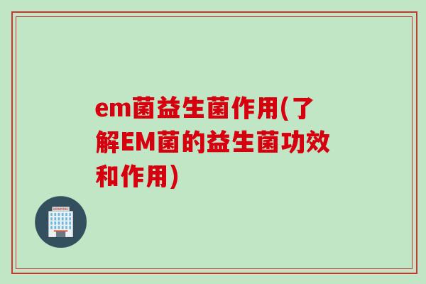 em菌益生菌作用(了解EM菌的益生菌功效和作用)