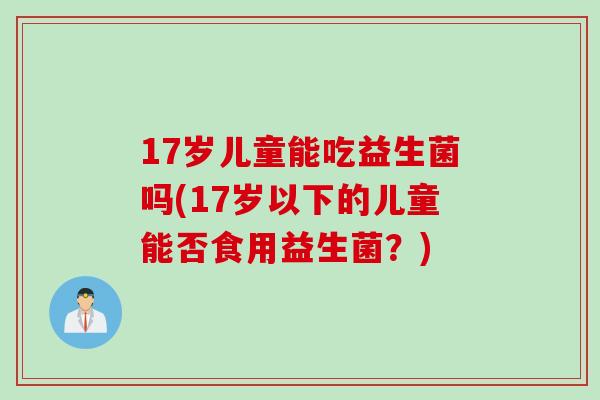 17岁儿童能吃益生菌吗(17岁以下的儿童能否食用益生菌?) 17岁儿童能吃益生菌吗(17岁以下的儿童能否食用益生菌?)