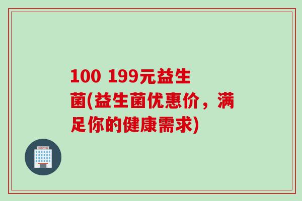 100 199元益生菌(益生菌优惠价,满足你的健康需求) 100 199元益生菌(益生菌优惠价,满足你的健康需求)