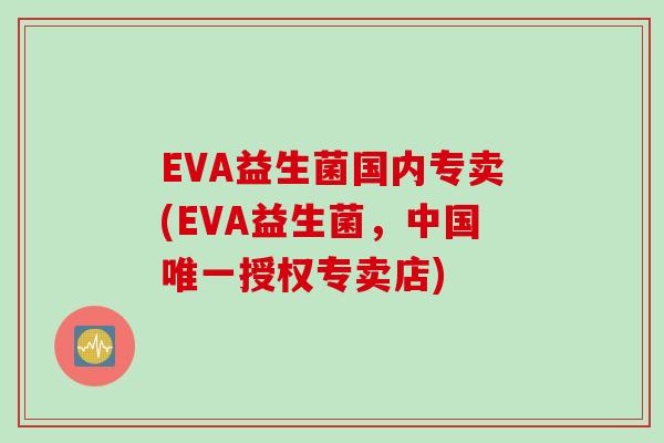 EVA益生菌国内专卖(EVA益生菌,中国授权专卖店) EVA益生菌国内专卖(EVA益生菌,中国授权专卖店)