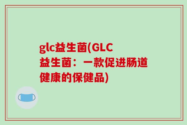glc益生菌(GLC益生菌:一款促进肠道健康的保健品) glc益生菌(GLC益生菌:一款促进肠道健康的保健品)