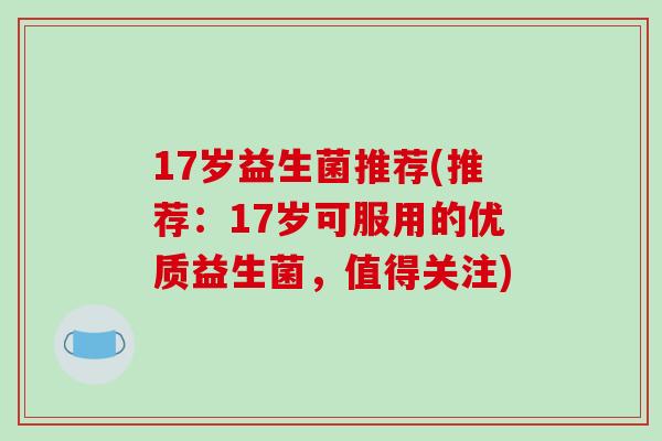 17岁益生菌推荐(推荐:17岁可服用的优质益生菌,值得关注) 17岁益生菌推荐(推荐:17岁可服用的优质益生菌,值得关注)