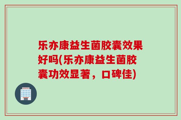 乐亦康益生菌胶囊效果好吗(乐亦康益生菌胶囊功效显著,口碑佳) 乐亦康益生菌胶囊效果好吗(乐亦康益生菌胶囊功效显著,口碑佳)