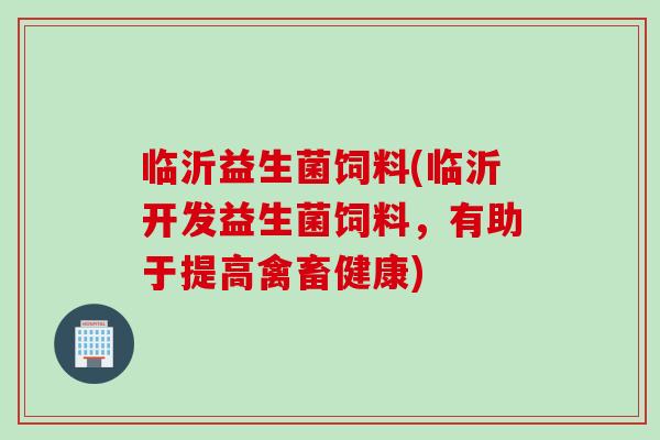 临沂益生菌饲料(临沂开发益生菌饲料,有助于提高禽畜健康) 临沂益生菌饲料(临沂开发益生菌饲料,有助于提高禽畜健康)