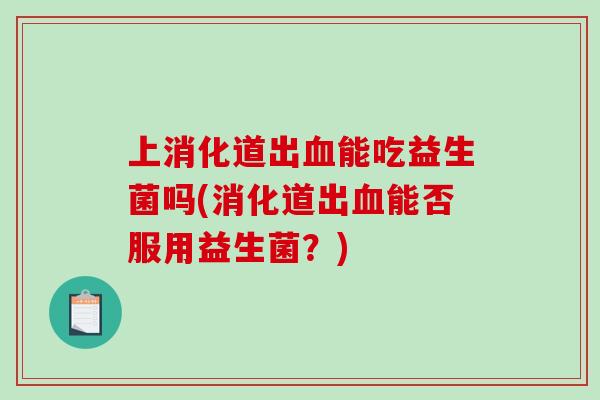 上消化道出能吃益生菌吗(消化道出能否服用益生菌?) 上消化道出能吃益生菌吗(消化道出能否服用益生菌?)