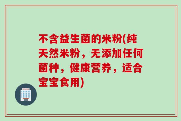 不含益生菌的米粉(纯天然米粉，无添加任何菌种，健康营养，适合宝宝食用)
