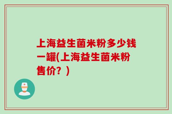 上海益生菌米粉多少钱一罐(上海益生菌米粉售价?) 上海益生菌米粉多少钱一罐(上海益生菌米粉售价?)