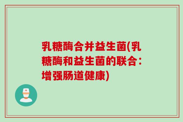 乳糖酶合并益生菌(乳糖酶和益生菌的联合:增强肠道健康) 乳糖酶合并益生菌(乳糖酶和益生菌的联合:增强肠道健康)