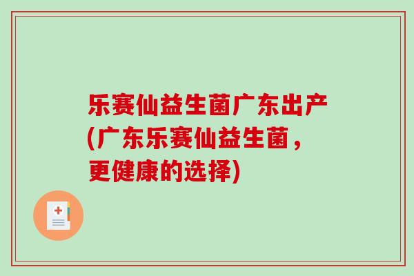 乐赛仙益生菌广东出产(广东乐赛仙益生菌,更健康的选择) 乐赛仙益生菌广东出产(广东乐赛仙益生菌,更健康的选择)