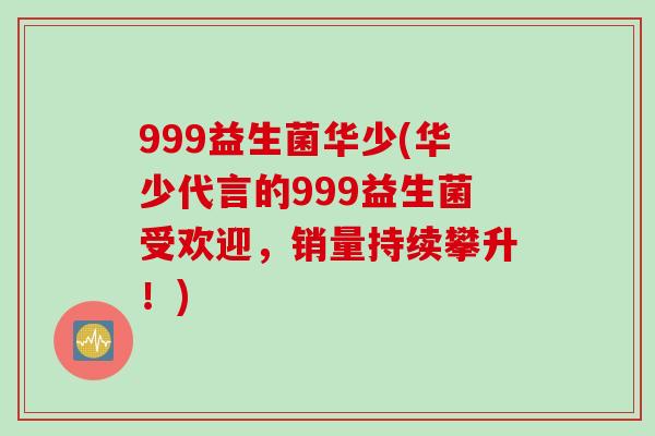 999益生菌华少(华少代言的999益生菌受欢迎，销量持续攀升！)