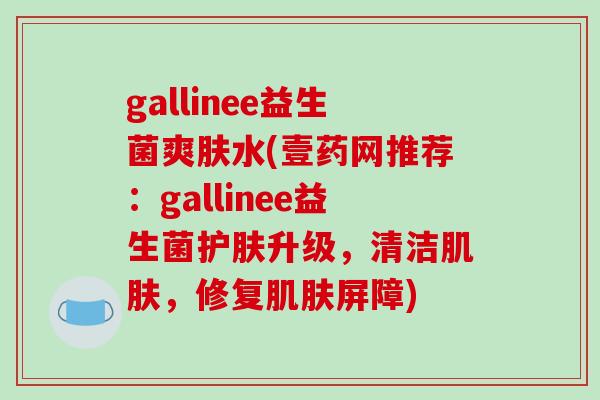 gallinee益生菌爽肤水(壹药网推荐：gallinee益生菌护肤升级，清洁，修复屏障)