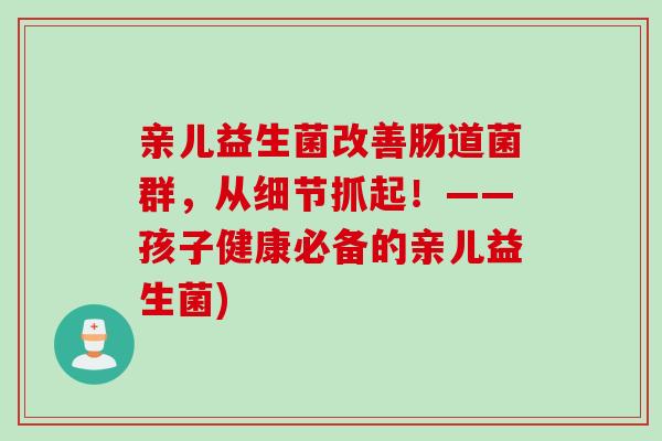 亲儿益生菌改善肠道菌群，从细节抓起！——孩子健康必备的亲儿益生菌)