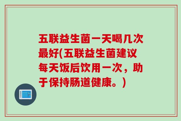 五联益生菌一天喝几次好(五联益生菌建议每天饭后饮用一次，助于保持肠道健康。)