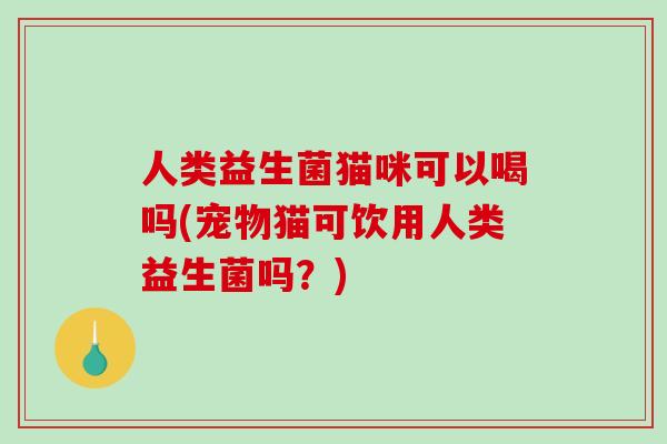 人类益生菌猫咪可以喝吗(宠物猫可饮用人类益生菌吗？)