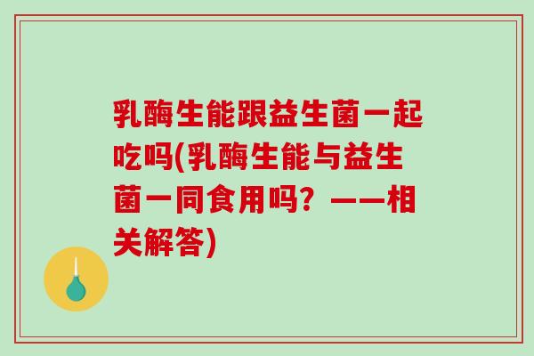 乳酶生能跟益生菌一起吃吗(乳酶生能与益生菌一同食用吗？——相关解答)