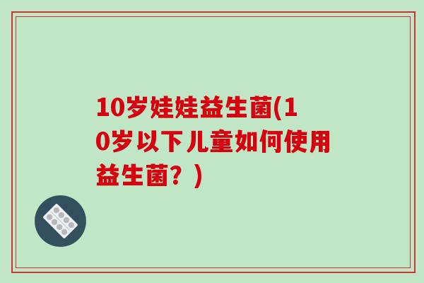 10岁娃娃益生菌(10岁以下儿童如何使用益生菌？)