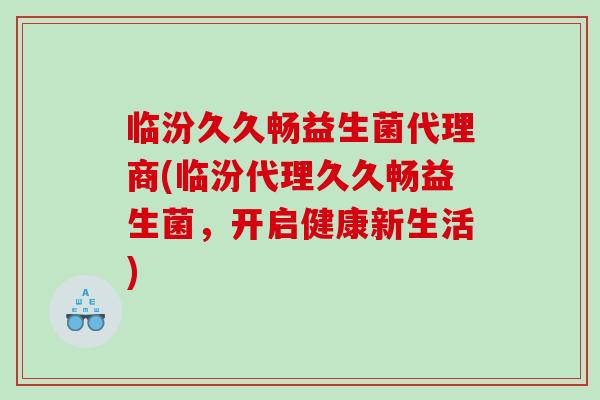 临汾久久畅益生菌代理商(临汾代理久久畅益生菌,开启健康新生活) 临汾久久畅益生菌代理商(临汾代理久久畅益生菌,开启健康新生活)