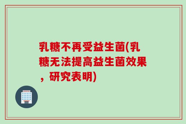 乳糖不再受益生菌(乳糖无法提高益生菌效果,研究表明) 乳糖不再受益生菌(乳糖无法提高益生菌效果,研究表明)