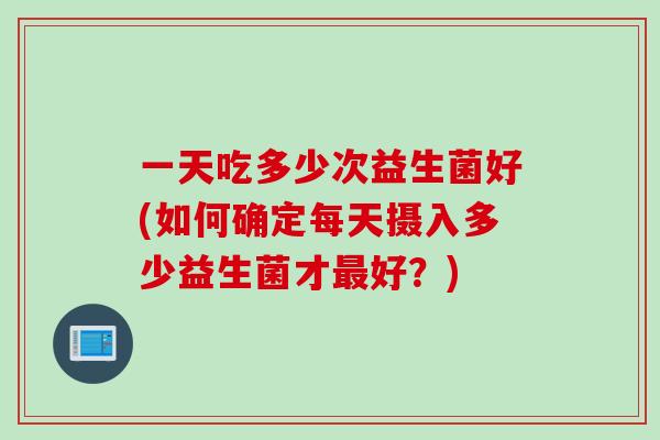 一天吃多少次益生菌好(如何确定每天摄入多少益生菌才最好？)